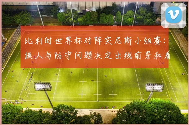 比利时世界杯对阵突尼斯小组赛：换人与防守问题决定出线前景和看点