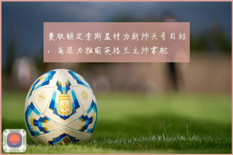 曼联锁定索斯盖特为新帅头号目标,高层力推前英格兰主帅掌舵