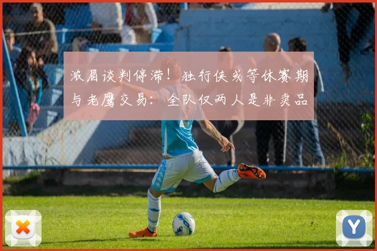 浓眉谈判停滞！独行侠或等休赛期与老鹰交易：全队仅两人是非卖品