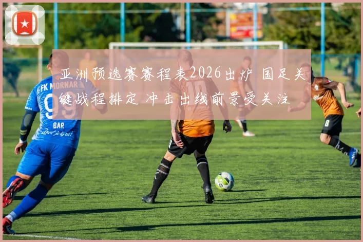 亚洲预选赛赛程表2026出炉 国足关键战程排定 冲击出线前景受关注