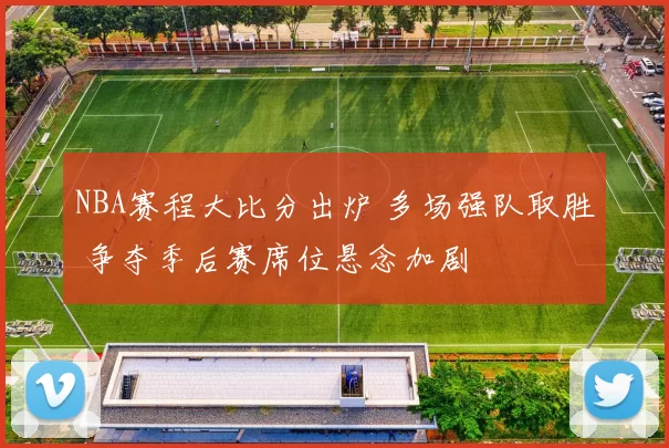 NBA赛程大比分出炉 多场强队取胜 争夺季后赛席位悬念加剧