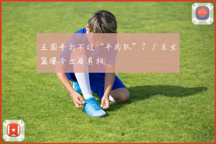 五国手打不过“平民队”？广东女篮爆冷出局真相
