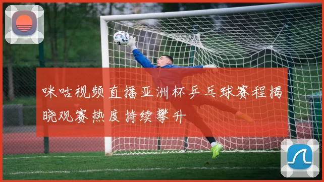 咪咕视频直播亚洲杯乒乓球赛程揭晓观赛热度持续攀升