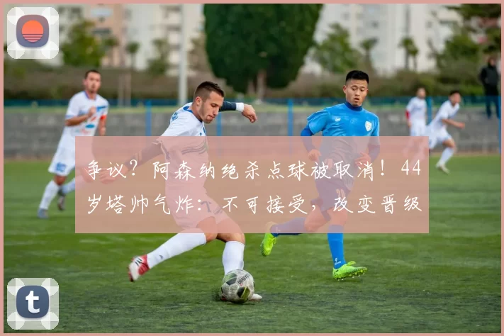 争议？阿森纳绝杀点球被取消！44岁塔帅气炸：不可接受，改变晋级走势