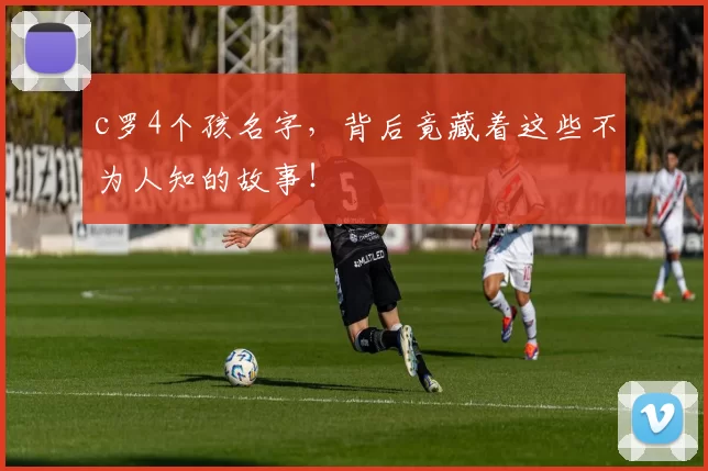 c罗4个孩名字，背后竟藏着这些不为人知的故事！