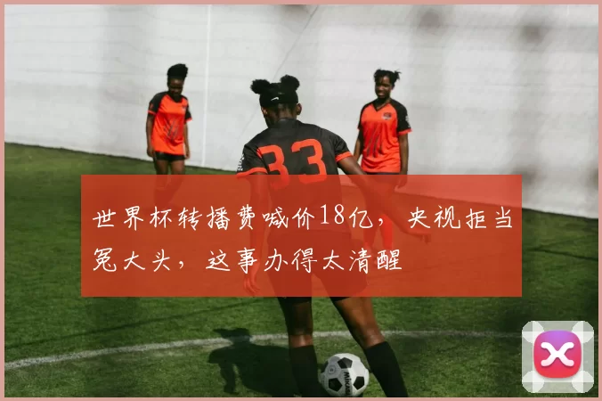 世界杯转播费喊价18亿，央视拒当冤大头，这事办得太清醒