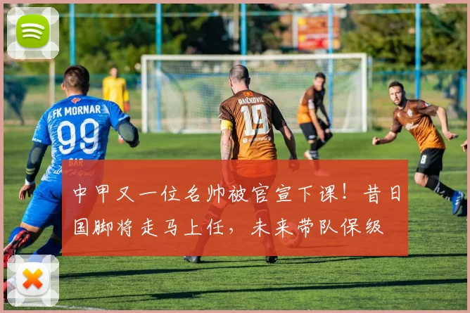 中甲又一位名帅被官宣下课！昔日国脚将走马上任，未来带队保级