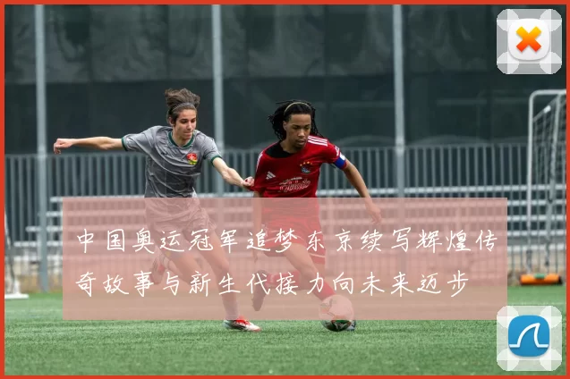 中国奥运冠军追梦东京续写辉煌传奇故事与新生代接力向未来迈步