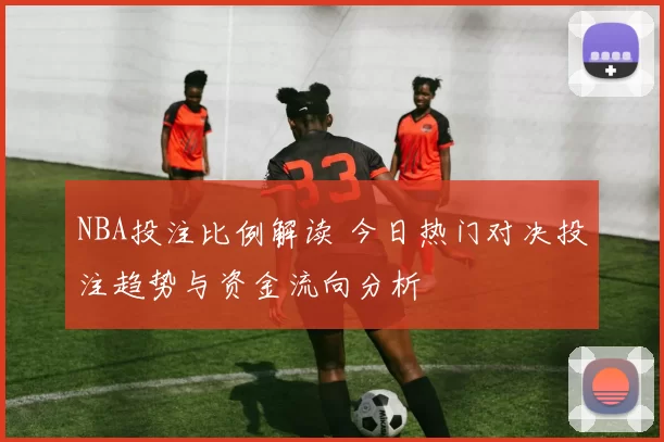 NBA投注比例解读 今日热门对决投注趋势与资金流向分析