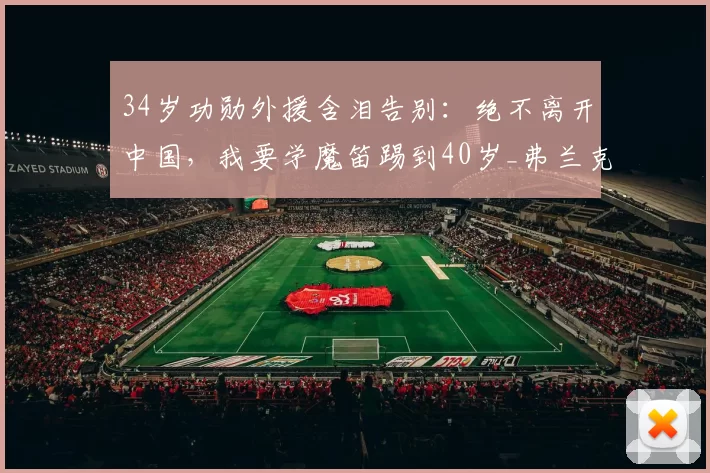 34岁功勋外援含泪告别：绝不离开中国，我要学魔笛踢到40岁_弗兰克_浙江队_中超