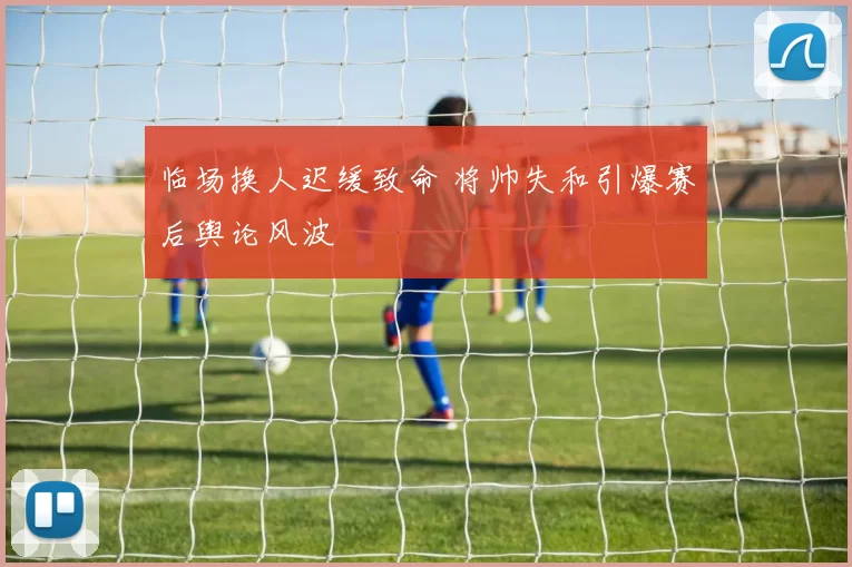 临场换人迟缓致命 将帅失和引爆赛后舆论风波