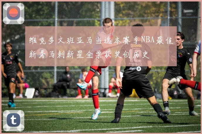 维克多文班亚马当选本赛季NBA最佳新秀马刺新星全票获奖创历史