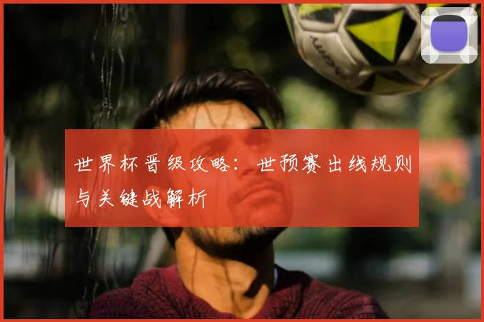 世界杯晋级攻略：世预赛出线规则与关键战解析