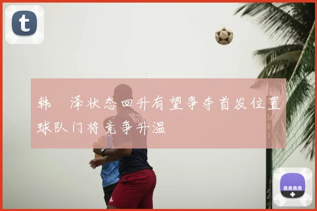 韩镕泽状态回升有望争夺首发位置球队门将竞争升温