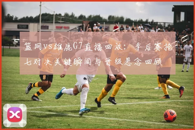 篮网vs雄鹿G7直播回放：季后赛抢七对决关键瞬间与晋级悬念回顾
