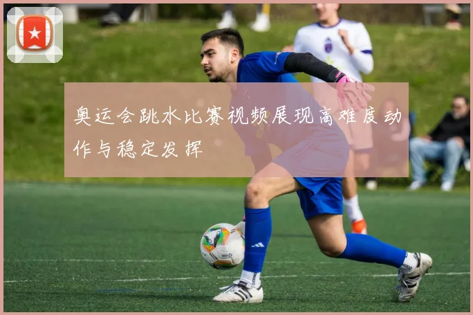 奥运会跳水比赛视频展现高难度动作与稳定发挥