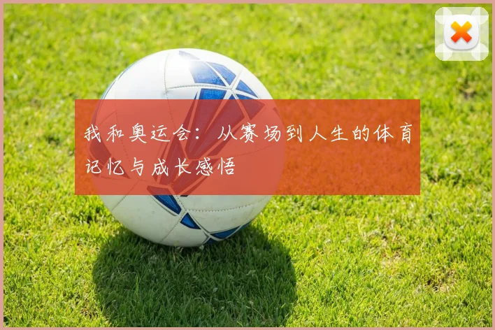 我和奥运会:从赛场到人生的体育记忆与成长感悟