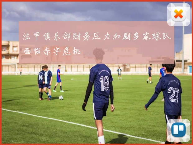 法甲俱乐部财务压力加剧多家球队面临赤字危机