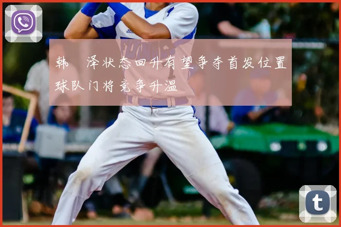 韩镕泽状态回升有望争夺首发位置球队门将竞争升温