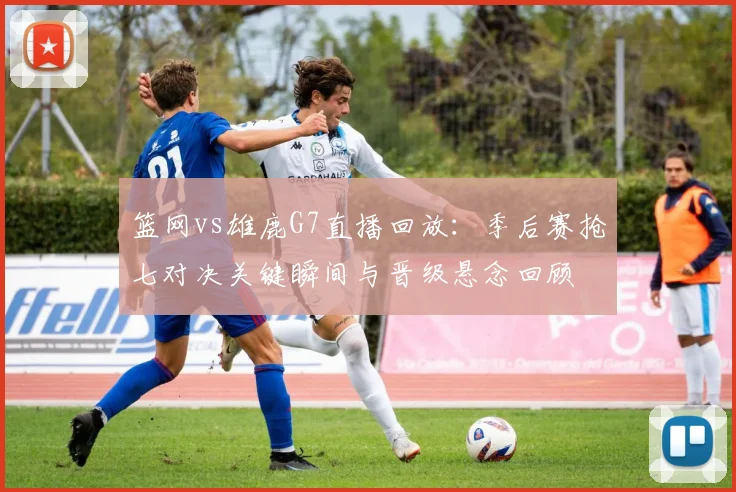 篮网vs雄鹿G7直播回放：季后赛抢七对决关键瞬间与晋级悬念回顾