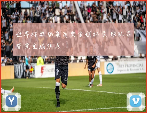世界杯单场最高奖金创纪录 球队争夺奖金成焦点_1