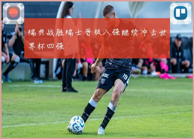 瑞典战胜瑞士晋级八强继续冲击世界杯四强