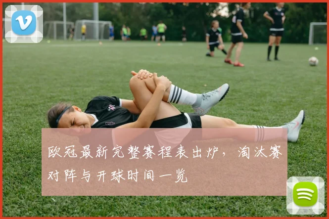 欧冠最新完整赛程表出炉，淘汰赛对阵与开球时间一览
