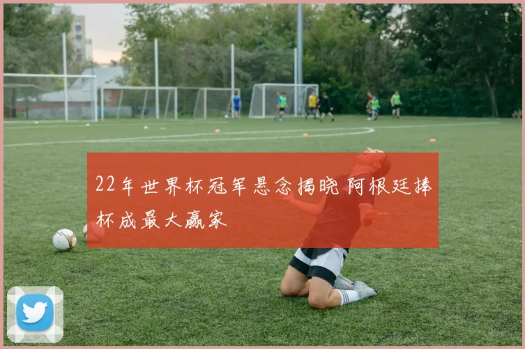 22年世界杯冠军悬念揭晓 阿根廷捧杯成最大赢家