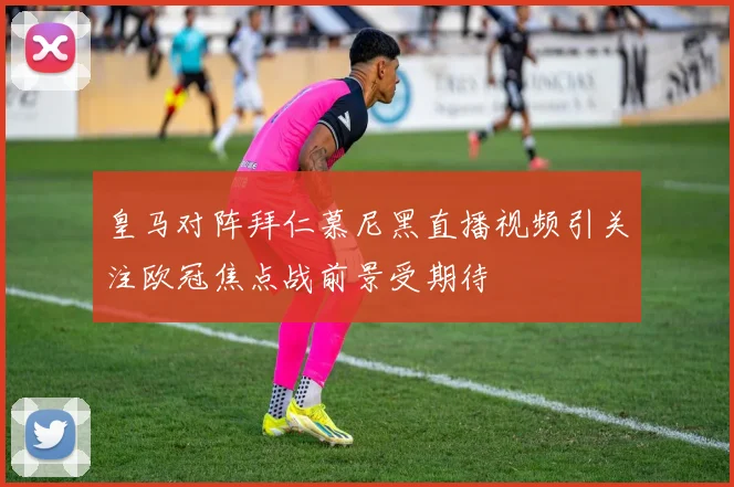 皇马对阵拜仁慕尼黑直播视频引关注欧冠焦点战前景受期待