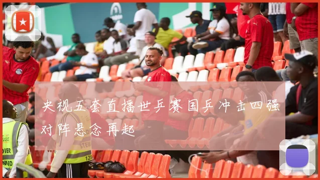 央视五套直播世乒赛国乒冲击四强对阵悬念再起